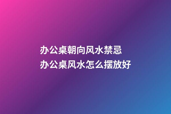 办公桌朝向风水禁忌 办公桌风水怎么摆放好